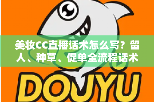美妆CC直播话术怎么写？留人、种草、促单全流程话术写作指南与实操模板