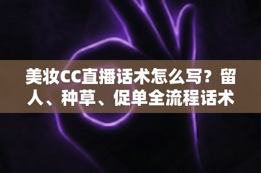 美妆CC直播话术怎么写？留人、种草、促单全流程话术写作指南与实操模板
