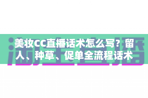 美妆CC直播话术怎么写？留人、种草、促单全流程话术写作指南与实操模板