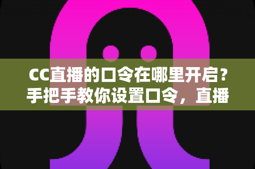 CC直播的口令在哪里开启？手把手教你设置口令，直播间互动效率翻倍