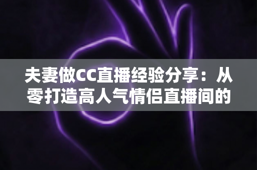 夫妻做CC直播经验分享：从零打造高人气情侣直播间的实用指南