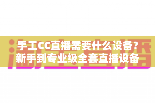 手工CC直播需要什么设备?新手到专业级全套直播设备清单与选购指南 手工CC直播需要什么设备?新手到专业级全套直播设备清单与选购指南