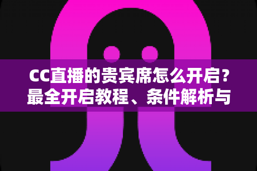 CC直播的贵宾席怎么开启？最全开启教程、条件解析与常见问题汇总
