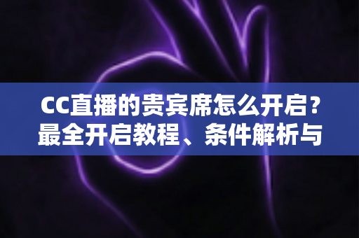 CC直播的贵宾席怎么开启？最全开启教程、条件解析与常见问题汇总