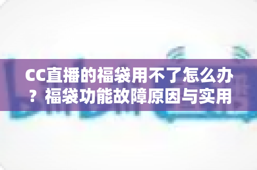 CC直播的福袋用不了怎么办？福袋功能故障原因与实用解决方法全攻略