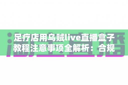 足疗店用乌贼live直播盒子教程注意事项全解析：合规开播、避坑指南与引流技巧一文讲清