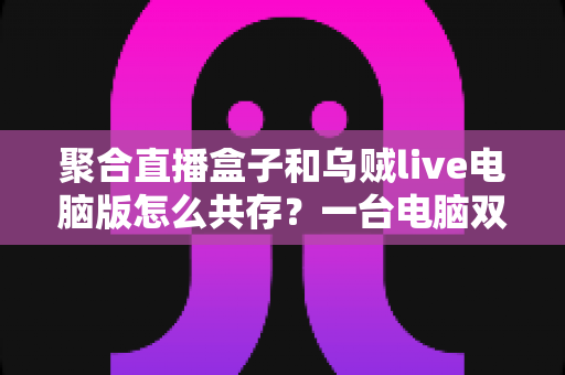 聚合直播盒子和乌贼live电脑版怎么共存？一台电脑双软件零冲突安装运行全攻略