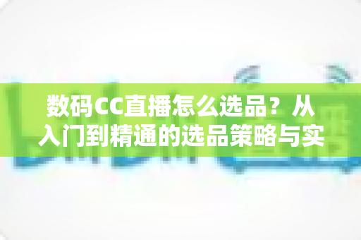 数码CC直播怎么选品?从入门到精通的选品策略与实战指南全解析 数码CC直播怎么选品?从入门到精通的选品策略与实战指南全解析