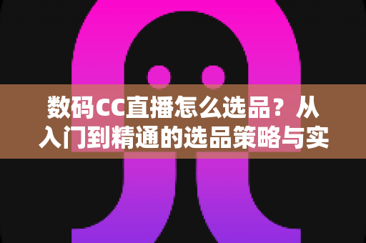 数码CC直播怎么选品?从入门到精通的选品策略与实战指南全解析 数码CC直播怎么选品?从入门到精通的选品策略与实战指南全解析