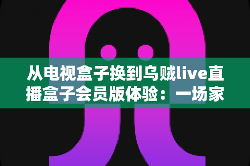 从电视盒子换到乌贼live直播盒子会员版体验:一场家庭观影方式的全面升级,畅享高清直播与会员专属权益的真实感受 从电视盒子换到乌贼live直播盒子会员版体验:一场家庭观影方式的全面升级,畅享高清直播与会员专属权益的真实感受