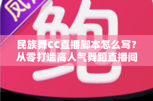 民族舞CC直播脚本怎么写?从零打造高人气舞蹈直播间的完整实战指南 民族舞CC直播脚本怎么写?从零打造高人气舞蹈直播间的完整实战指南