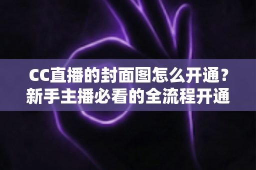 CC直播的封面图怎么开通？新手主播必看的全流程开通指南与实操技巧
