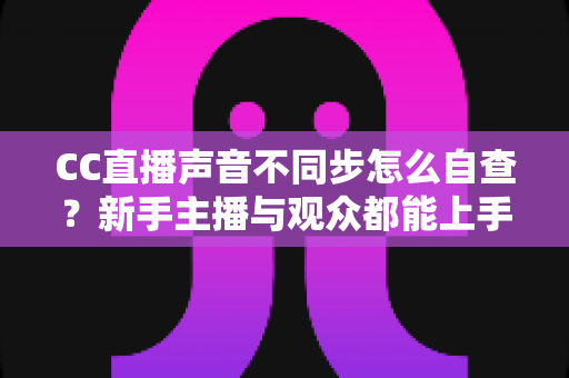CC直播声音不同步怎么自查？新手主播与观众都能上手的全流程排查攻略