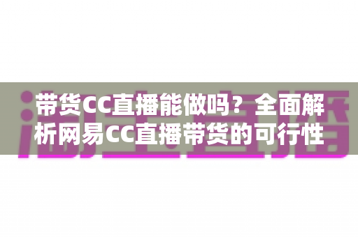 带货CC直播能做吗？全面解析网易CC直播带货的可行性、条件与运营实战指南