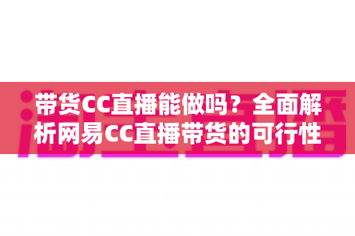 带货CC直播能做吗？全面解析网易CC直播带货的可行性、条件与运营实战指南