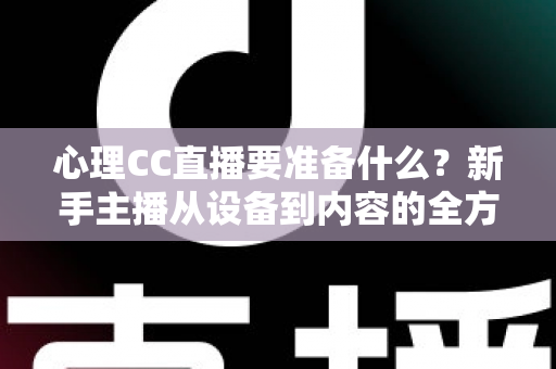 心理CC直播要准备什么？新手主播从设备到内容的全方位筹备指南与实战清单