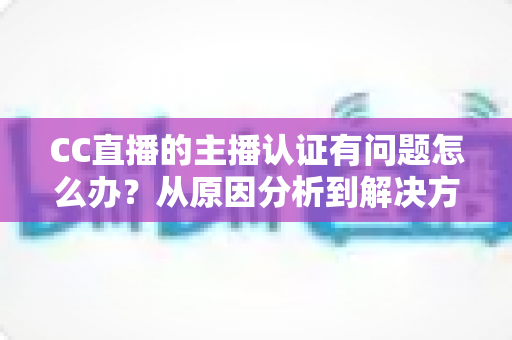 CC直播的主播认证有问题怎么办？从原因分析到解决方法的完整指南