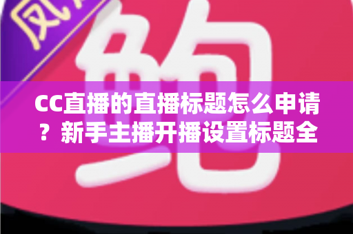 CC直播的直播标题怎么申请？新手主播开播设置标题全流程详解与实用技巧