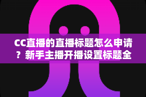 CC直播的直播标题怎么申请？新手主播开播设置标题全流程详解与实用技巧
