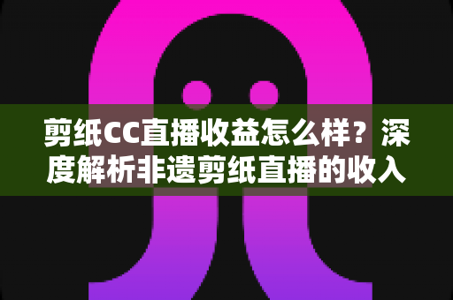 剪纸CC直播收益怎么样？深度解析非遗剪纸直播的收入来源与变现潜力