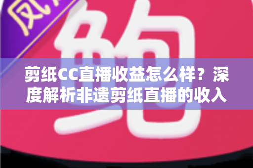 剪纸CC直播收益怎么样？深度解析非遗剪纸直播的收入来源与变现潜力