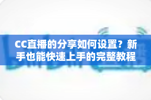 CC直播的分享如何设置？新手也能快速上手的完整教程与实用技巧