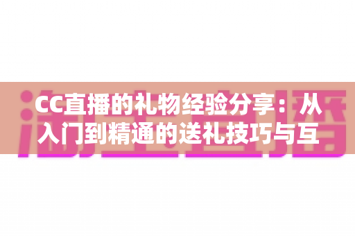 CC直播的礼物经验分享：从入门到精通的送礼技巧与互动策略实用指南