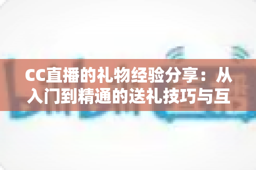 CC直播的礼物经验分享：从入门到精通的送礼技巧与互动策略实用指南