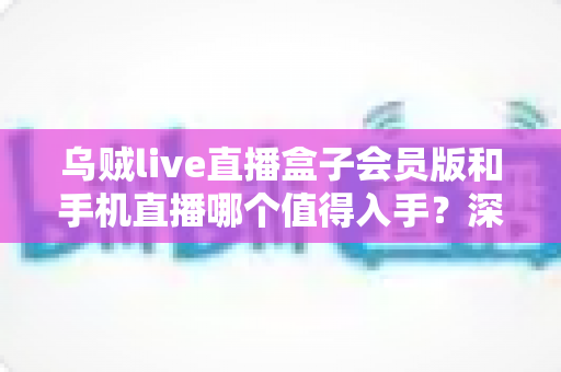 乌贼live直播盒子会员版和手机直播哪个值得入手？深度对比评测与避坑选购指南