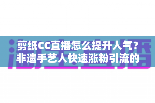 剪纸CC直播怎么提升人气？非遗手艺人快速涨粉引流的实战攻略大全