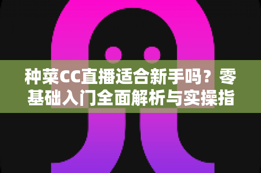 种菜CC直播适合新手吗？零基础入门全面解析与实操指南