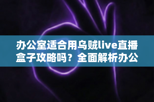 办公室适合用乌贼live直播盒子攻略吗？全面解析办公场景下的实用指南