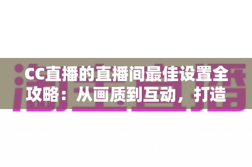 CC直播的直播间最佳设置全攻略：从画质到互动，打造高人气直播间的终极指南