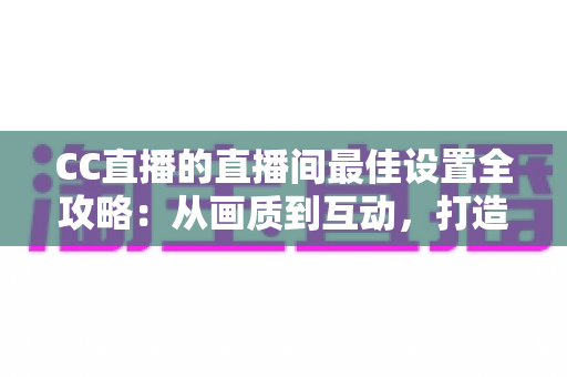 CC直播的直播间最佳设置全攻略：从画质到互动，打造高人气直播间的终极指南