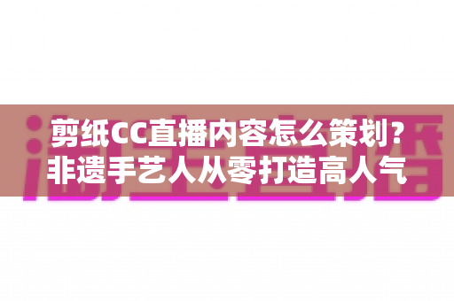 剪纸CC直播内容怎么策划？非遗手艺人从零打造高人气剪纸直播间的实战指南
