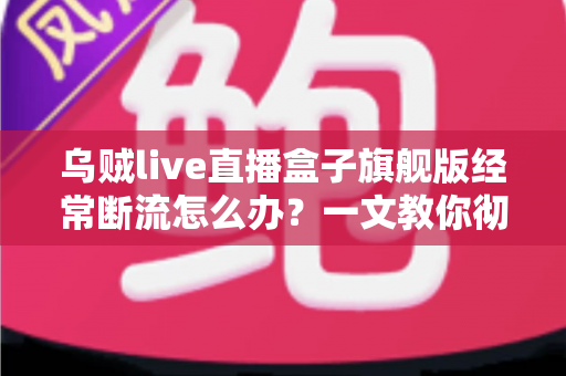 乌贼live直播盒子旗舰版经常断流怎么办？一文教你彻底解决直播卡顿断线烦恼