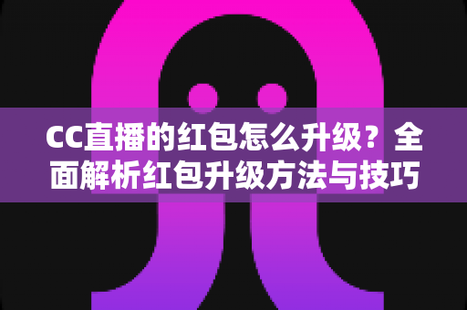 CC直播的红包怎么升级？全面解析红包升级方法与技巧，助你轻松解锁更多直播福利