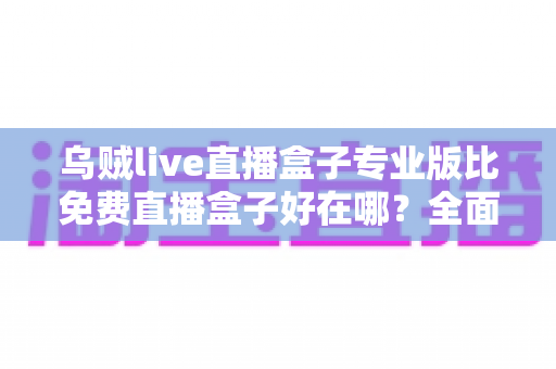 乌贼live直播盒子专业版比免费直播盒子好在哪？全面解析专业版六大核心优势与选购建议