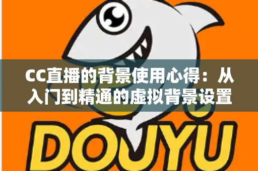 CC直播的背景使用心得：从入门到精通的虚拟背景设置全攻略与实用技巧分享