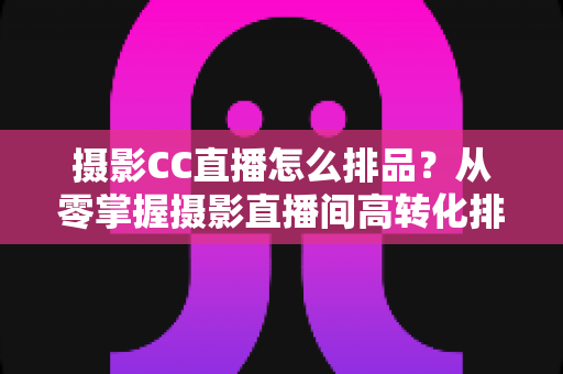 摄影CC直播怎么排品?从零掌握摄影直播间高转化排品逻辑与实战技巧 摄影CC直播怎么排品?从零掌握摄影直播间高转化排品逻辑与实战技巧