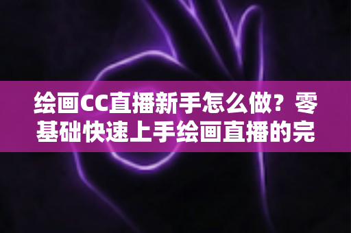 绘画CC直播新手怎么做？零基础快速上手绘画直播的完整入门指南