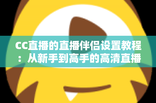 CC直播的直播伴侣设置教程:从新手到高手的高清直播全流程指南 CC直播的直播伴侣设置教程:从新手到高手的高清直播全流程指南
