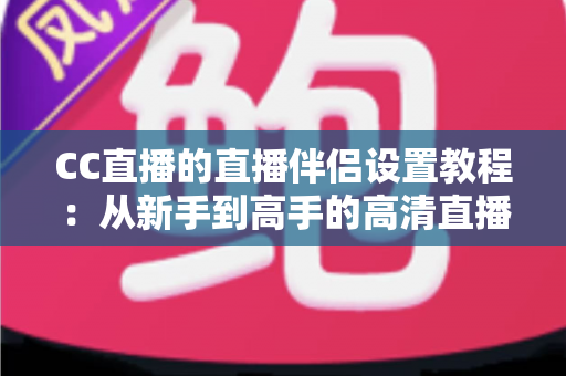 CC直播的直播伴侣设置教程:从新手到高手的高清直播全流程指南 CC直播的直播伴侣设置教程:从新手到高手的高清直播全流程指南