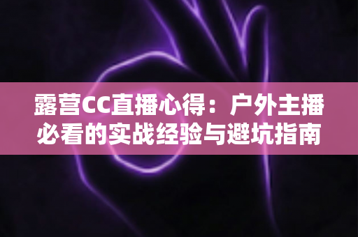 露营CC直播心得:户外主播必看的实战经验与避坑指南 露营CC直播心得:户外主播必看的实战经验与避坑指南