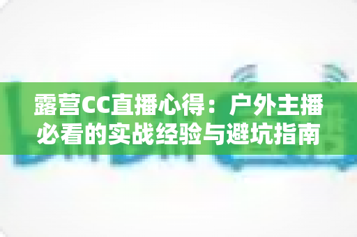 露营CC直播心得:户外主播必看的实战经验与避坑指南 露营CC直播心得:户外主播必看的实战经验与避坑指南