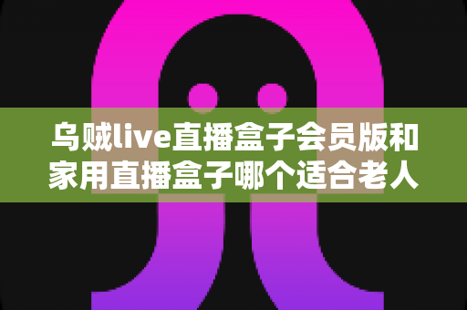 乌贼live直播盒子会员版和家用直播盒子哪个适合老人？全面对比评测与贴心选购指南