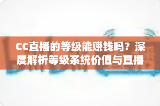 CC直播的等级能赚钱吗?深度解析等级系统价值与直播变现全攻略 CC直播的等级能赚钱吗?深度解析等级系统价值与直播变现全攻略