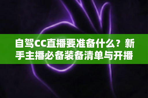 自驾CC直播要准备什么?新手主播必备装备清单与开播实战全攻略 自驾CC直播要准备什么?新手主播必备装备清单与开播实战全攻略