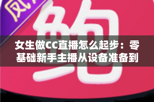 女生做CC直播怎么起步:零基础新手主播从设备准备到稳定涨粉的完整实战指南 女生做CC直播怎么起步:零基础新手主播从设备准备到稳定涨粉的完整实战指南