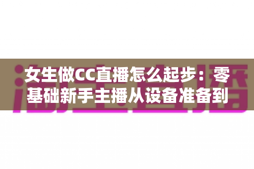 女生做CC直播怎么起步:零基础新手主播从设备准备到稳定涨粉的完整实战指南 女生做CC直播怎么起步:零基础新手主播从设备准备到稳定涨粉的完整实战指南